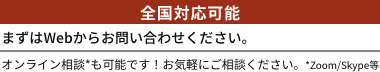全国対応可能。まずはWebからお問い合わせください。オンライン相談*も可能です！お気軽にご相談ください。*Zoom/Skype等